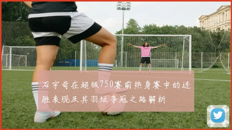石宇奇在超级750赛前热身赛中的连胜表现及其羽坛争冠之路解析