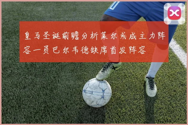 皇马圣诞前瞻分析莱尔或成主力阵容一员巴尔韦德缺席首发阵容