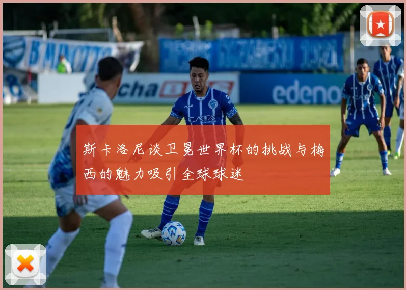 斯卡洛尼谈卫冕世界杯的挑战与梅西的魅力吸引全球球迷