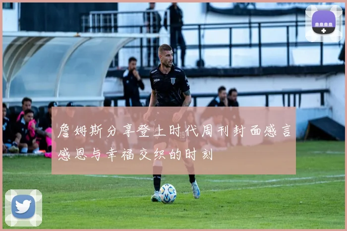 詹姆斯分享登上时代周刊封面感言感恩与幸福交织的时刻