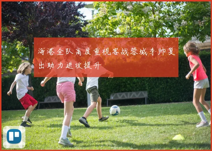 海港全队高度重视客战蓉城李帅复出助力进攻提升