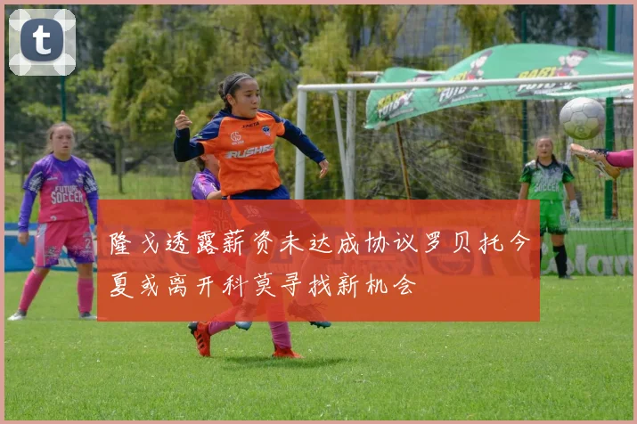 隆戈透露薪资未达成协议罗贝托今夏或离开科莫寻找新机会