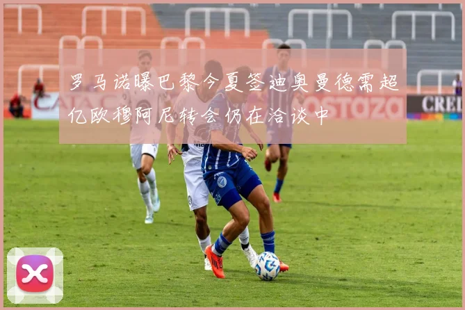 罗马诺曝巴黎今夏签迪奥曼德需超亿欧穆阿尼转会仍在洽谈中
