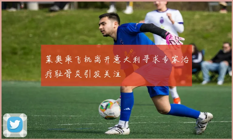 莱奥乘飞机离开意大利寻求专家治疗耻骨炎引发关注