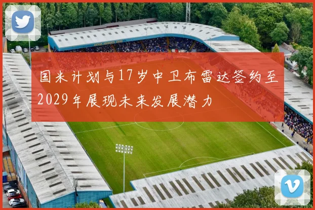 国米计划与17岁中卫布雷达签约至2029年展现未来发展潜力