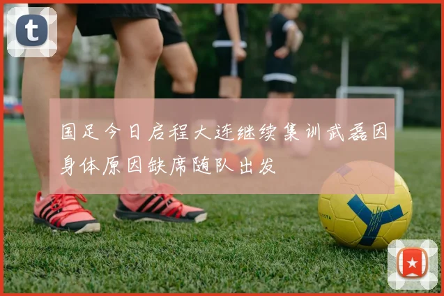 国足今日启程大连继续集训武磊因身体原因缺席随队出发