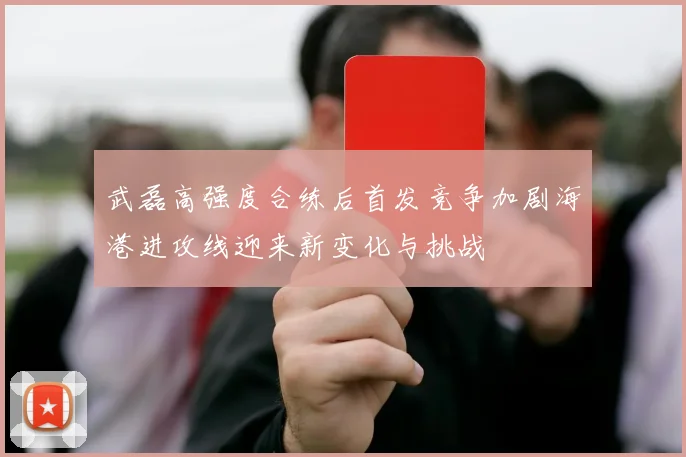 武磊高强度合练后首发竞争加剧海港进攻线迎来新变化与挑战
