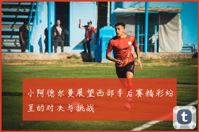 小阿德尔曼展望西部季后赛精彩纷呈的对决与挑战