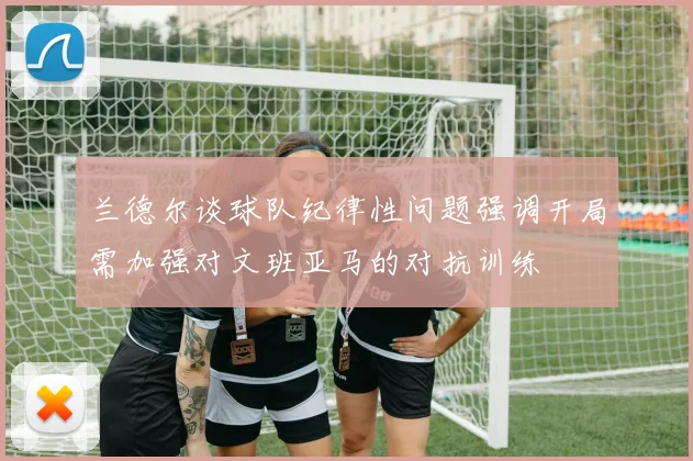 兰德尔谈球队纪律性问题强调开局需加强对文班亚马的对抗训练