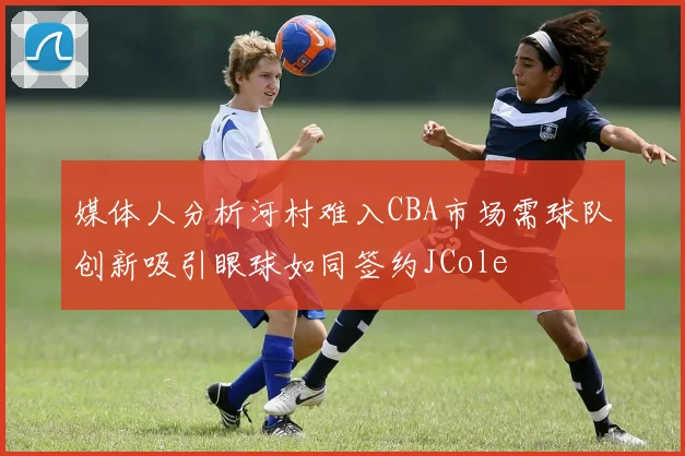 媒体人分析河村难入CBA市场需球队创新吸引眼球如同签约JCole