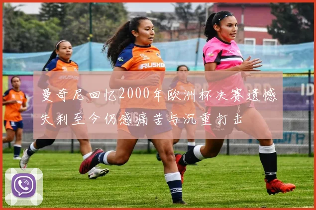 曼奇尼回忆2000年欧洲杯决赛遗憾失利至今仍感痛苦与沉重打击