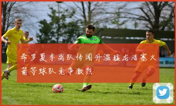 希罗夏季离队传闻升温猛龙活塞火箭等球队竞争激烈