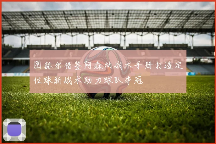 图赫尔借鉴阿森纳战术手册打造定位球新战术助力球队夺冠