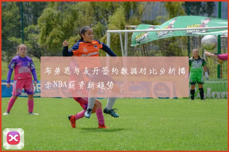 布劳恩与麦丹签约数据对比分析揭示NBA薪资新趋势