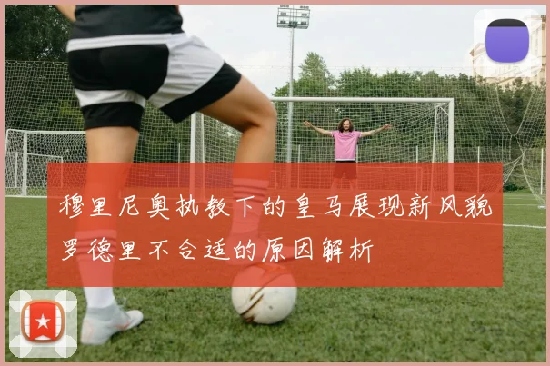 穆里尼奥执教下的皇马展现新风貌罗德里不合适的原因解析