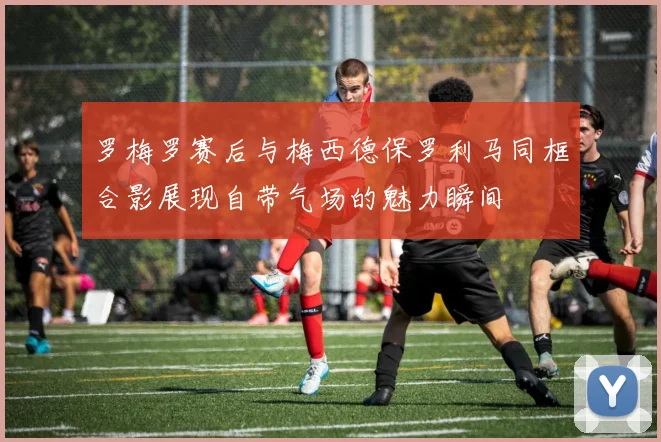 罗梅罗赛后与梅西德保罗利马同框合影展现自带气场的魅力瞬间