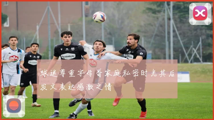 球迷尊重字母哥家庭私密时光其后发文表达感激之情