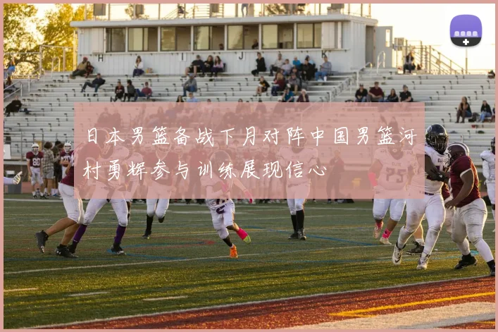 日本男篮备战下月对阵中国男篮河村勇辉参与训练展现信心