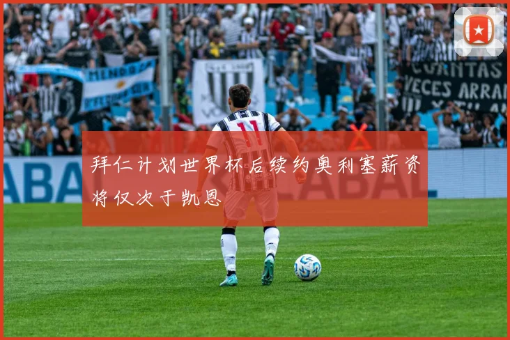 拜仁计划世界杯后续约奥利塞薪资将仅次于凯恩