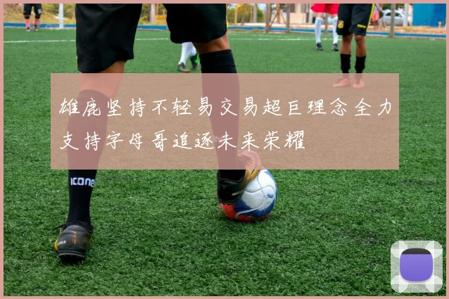 雄鹿坚持不轻易交易超巨理念全力支持字母哥追逐未来荣耀