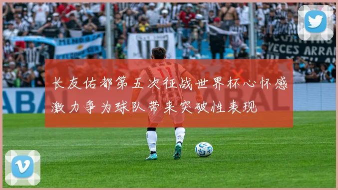 长友佑都第五次征战世界杯心怀感激力争为球队带来突破性表现