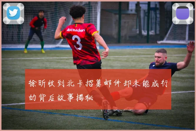 徐昕收到北卡招募邮件却未能成行的背后故事揭秘