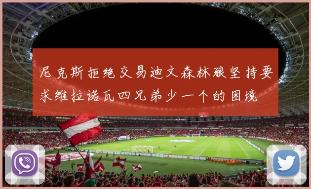 尼克斯拒绝交易迪文森林狼坚持要求维拉诺瓦四兄弟少一个的困境