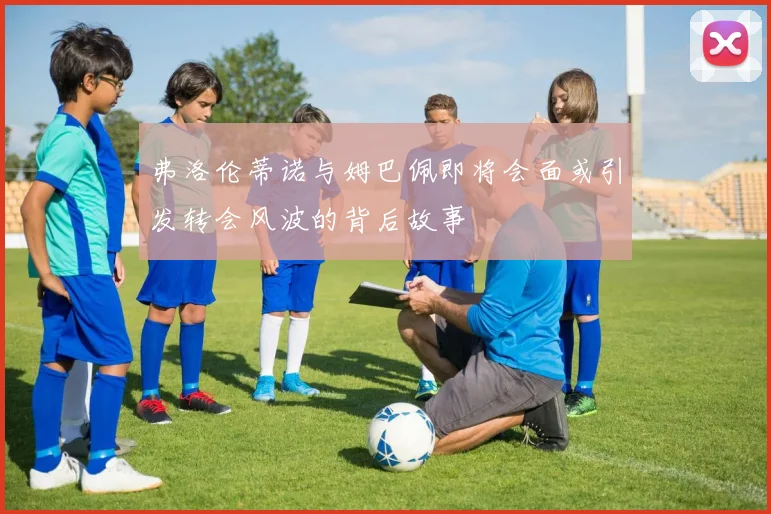 弗洛伦蒂诺与姆巴佩即将会面或引发转会风波的背后故事
