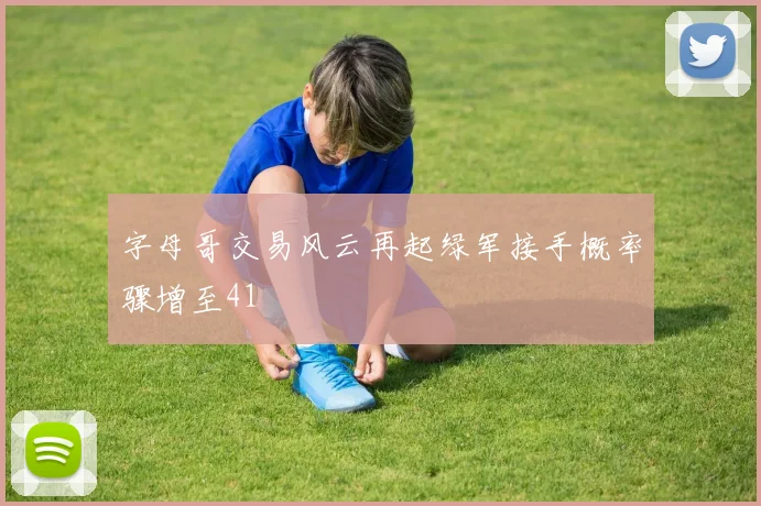 字母哥交易风云再起绿军接手概率骤增至41