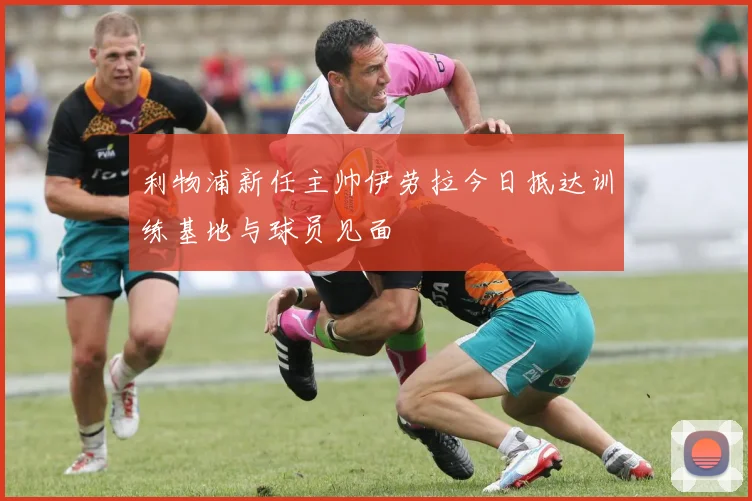 利物浦新任主帅伊劳拉今日抵达训练基地与球员见面