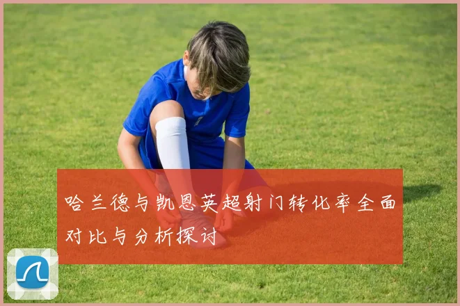 哈兰德与凯恩英超射门转化率全面对比与分析探讨